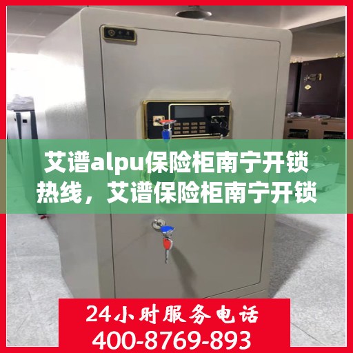 艾谱alpu保险柜南宁开锁热线，艾谱保险柜南宁开锁热线专业服务解析