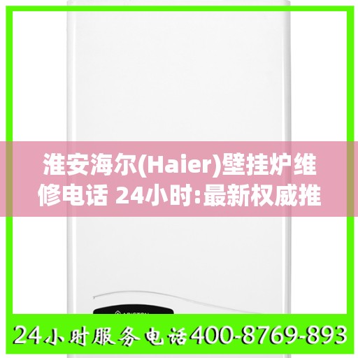 淮安海尔(Haier)壁挂炉维修电话 24小时:最新权威推荐