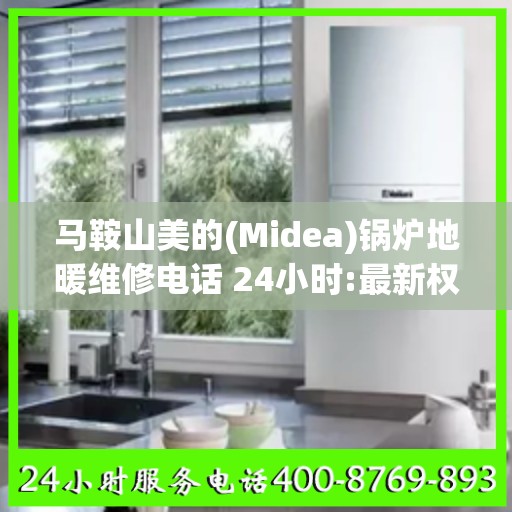 马鞍山美的(Midea)锅炉地暖维修电话 24小时:最新权威推荐