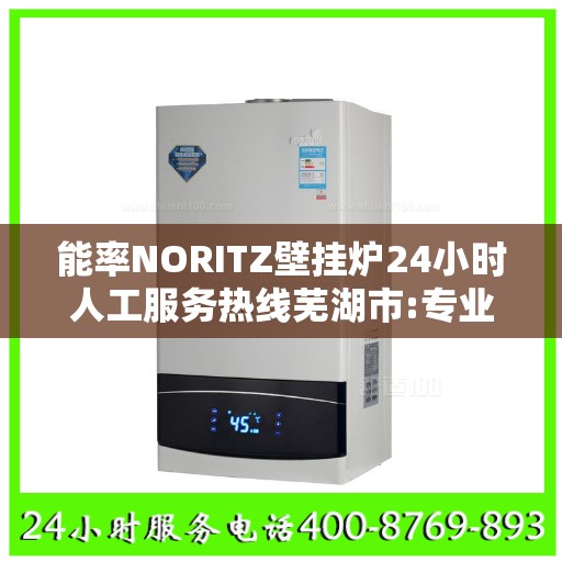 能率NORITZ壁挂炉24小时人工服务热线芜湖市:专业权威指南