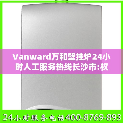 Vanward万和壁挂炉24小时人工服务热线长沙市:权威解读