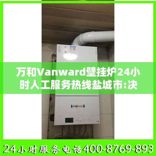 万和Vanward壁挂炉24小时人工服务热线盐城市:决策指南