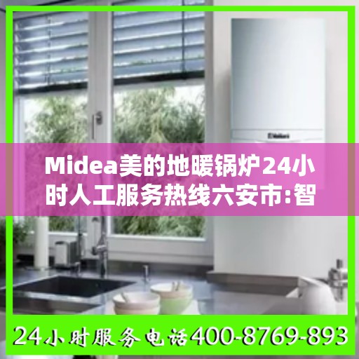 Midea美的地暖锅炉24小时人工服务热线六安市:智能生活缔造者