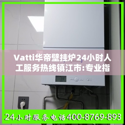 Vatti华帝壁挂炉24小时人工服务热线镇江市:专业指南最新攻略
