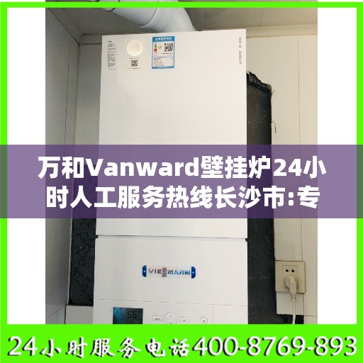万和Vanward壁挂炉24小时人工服务热线长沙市:专业权威指南