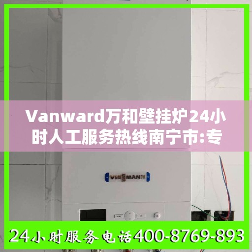 Vanward万和壁挂炉24小时人工服务热线南宁市:专业权威指南