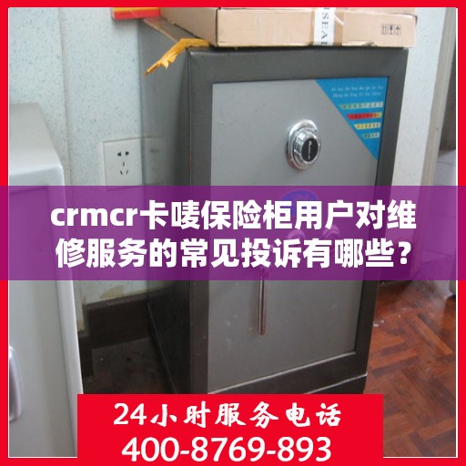 crmcr卡唛保险柜用户对维修服务的常见投诉有哪些？如何解决？，CRMCR卡唛保险柜维修服务投诉解析与解决方案指南